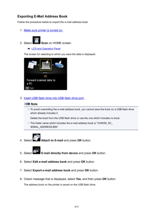 Page 879ExportingE-MailAddressBookFollow the procedure below to export the e-mail address book.1.
Make sure printer is turned on.
2.
Select   Scan  on HOME screen.
LCD and Operation Panel
The screen for selecting to which you save the data is displayed.
3.
Insert USB flash drive into USB flash drive port.
Note
