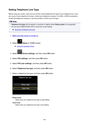 Page 900SettingTelephoneLineTypeBefore using your printer, make sure you set the correct telephone line type for your telephone line. If you
are unsure of your telephone line type, contact your telephone company. For xDSL or ISDN connections,
contact the telephone company or service provider to confirm your line type.
Note
