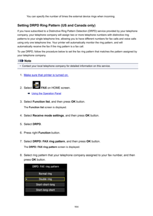 Page 904You can specify the number of times the external device rings when incoming.
SettingDRPDRingPattern(USandCanadaonly) If you have subscribed to a Distinctive Ring Pattern Detection (DRPD) service provided by your telephone
company, your telephone company will assign two or more telephone numbers with distinctive ring
patterns to your single telephone line, allowing you to have different numbers for fax calls and voice calls using only one telephone line. Your printer will automatically monitor the...