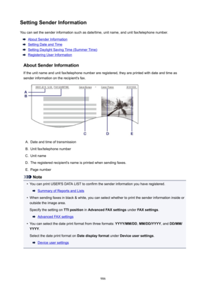 Page 906SettingSenderInformationYou can set the sender information such as date/time, unit name, and unit fax/telephone number.
About Sender Information
Setting Date and Time
Setting Daylight Saving Time (Summer Time)
Registering User Information
AboutSenderInformation If the unit name and unit fax/telephone number are registered, they are printed with date and time as
sender information on the recipient's fax.
A.
Date and time of transmission
B.
Unit fax/telephone number
C.
Unit name
D.
The registered...