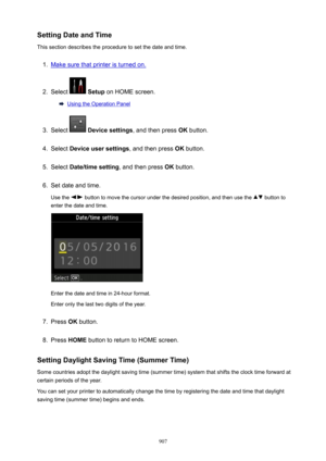 Page 907SettingDateandTime
This section describes the procedure to set the date and time.1.
Make sure that printer is turned on.
2.
Select   Setup  on HOME screen.
Using the Operation Panel
3.
Select  Devicesettings , and then press  OK button.
4.
Select  Deviceusersettings , and then press OK button.
5.
Select  Date/timesetting , and then press OK button.
6.
Set date and time.
Use the 
 button to move the cursor under the desired position, and then use the  button to
enter the date and time.
Enter the...