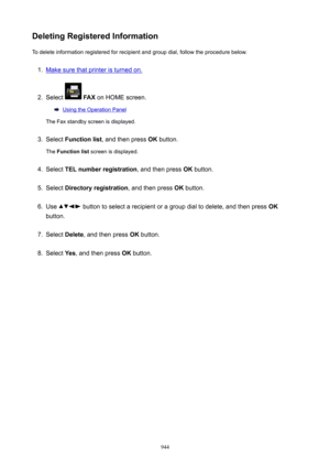 Page 944DeletingRegisteredInformationTo delete information registered for recipient and group dial, follow the procedure below.1.
Make sure that printer is turned on.
2.
Select   FAX  on HOME screen.
Using the Operation Panel
The Fax standby screen is displayed.
3.
Select  Functionlist , and then press  OK button.
The  Functionlist  screen is displayed.
4.
Select TELnumberregistration , and then press OK button.
5.
Select  Directoryregistration , and then press OK button.
6.
Use  button to select a...