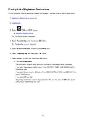 Page 945PrintingListofRegisteredDestinationsYou can print a list of the fax/telephone numbers and can keep it near the printer to refer to when dialing.1.
Make sure that printer is turned on.
2.
Load paper.
3.
Select   FAX  on HOME screen.
Using the Operation Panel
The Fax standby screen is displayed.
4.
Select  Functionlist , and then press  OK button.
The  Functionlist  screen is displayed.
5.
Select Printreports/lists , and then press OK button.
6.
Select  Directorylist , and then press  OK button....