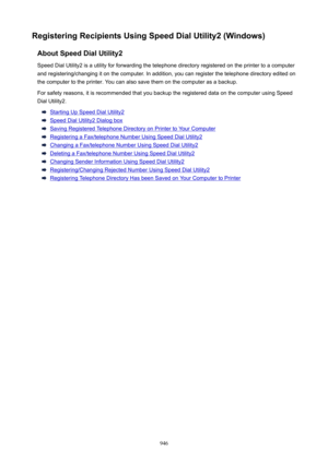 Page 946RegisteringRecipientsUsingSpeedDialUtility2(Windows)AboutSpeedDialUtility2
Speed Dial Utility2 is a utility for forwarding the telephone directory registered on the printer to a computer
and registering/changing it on the computer. In addition, you can register the telephone directory edited on the computer to the printer. You can also save them on the computer as a backup.
For safety reasons, it is recommended that you backup the registered data on the computer using Speed
Dial Utility2....