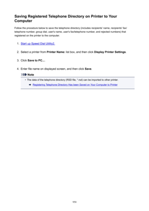 Page 950SavingRegisteredTelephoneDirectoryonPrintertoYour
Computer
Follow the procedure below to save the telephone directory (includes recipients' name, recipients' fax/telephone number, group dial, user's name, user's fax/telephone number, and rejected numbers) that
registered on the printer to the computer.1.
Start up Speed Dial Utility2.
2.
Select a printer from  PrinterName: list box, and then click  DisplayPrinterSettings .
3.
Click SavetoPC... .
4.
Enter file name on displayed...