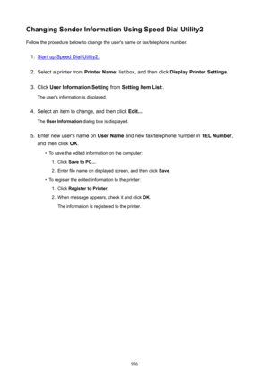 Page 956ChangingSenderInformationUsingSpeedDialUtility2Follow the procedure below to change the user's name or fax/telephone number.1.
Start up Speed Dial Utility2.
2.
Select a printer from  PrinterName: list box, and then click  DisplayPrinterSettings .
3.
Click UserInformationSetting  from SettingItemList: .
The user's information is displayed.
4.
Select an item to change, and then click  Edit....
The  UserInformation  dialog box is displayed.
5.
Enter new user's name on  UserName...