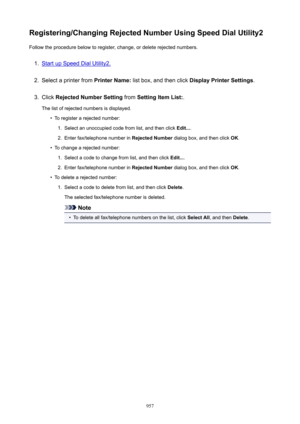 Page 957Registering/ChangingRejectedNumberUsingSpeedDialUtility2Follow the procedure below to register, change, or delete rejected numbers.1.
Start up Speed Dial Utility2.
2.
Select a printer from  PrinterName: list box, and then click  DisplayPrinterSettings .
3.
Click RejectedNumberSetting  from SettingItemList: .
The list of rejected numbers is displayed.
