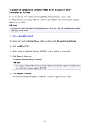 Page 958RegisteringTelephoneDirectoryHasbeenSavedonYourComputertoPrinter
You can load the data of the telephone directory (RSD file, *.rsd) and register it to your printer.
The data of the telephone directory (RSD file, *.rsd) that is exported from other printer can be loaded and
registered to your printer.
Note
