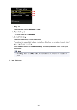 Page 966A.
Pagesize
Select the page size from  A4, Letter , or Legal .
B.
Type (Media type)
The paper type is set to  Plainpaper.
C.
2-sidedPrintSetting
Select two-sided printing or single-sided printing. Two sided printing is available for black & white faxes. Color faxes are printed on the single-side of paper regardless of this setting.
After  2-sided  is selected for  2-sidedPrintSetting , press the right Function button to specify the
stapling side.
Note
