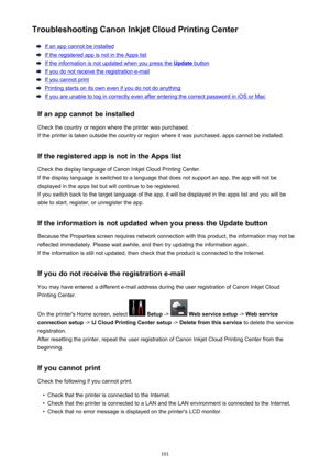 Page 101Troubleshooting Canon Inkjet Cloud Printing Center
If an app cannot be installed
If the registered app is not in the Apps list
If the information is not updated when you press the Update button
If you do not receive the registration e-mail
If you cannot print
Printing starts on its own even if you do not do anything
If you are unable to log in correctly even after entering the correct password in iOS or Mac
If an app cannot be installed Check the country or region where the printer was purchased.
If the...