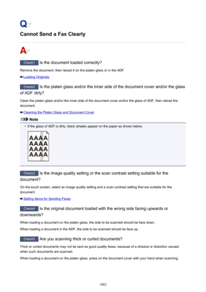 Page 1002Cannot Send a Fax Clearly
Check1 Is the document loaded correctly?
Remove the document, then reload it on the platen glass or in the ADF.
Loading Originals
Check2  Is the platen glass and/or the inner side of the document cover and/or the glass
of ADF dirty?
Clean the platen glass and/or the inner side of the document cover and/or the glass of ADF, then reload thedocument.
Cleaning the Platen Glass and Document Cover
Note
•
If the glass of ADF is dirty, black streaks appear on the paper as shown below....