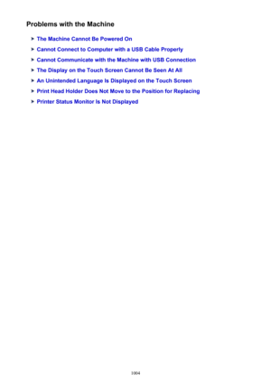 Page 1004Problems with the Machine
The Machine Cannot Be Powered On
Cannot Connect to Computer with a USB Cable Properly
Cannot Communicate with the Machine with USB Connection
The Display on the Touch Screen Cannot Be Seen At All
An Unintended Language Is Displayed on the Touch Screen
Print Head Holder Does Not Move to the Position for Replacing
Printer Status Monitor Is Not Displayed
1004 