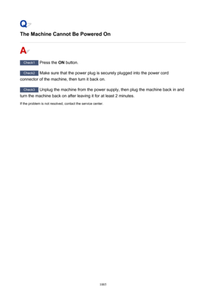 Page 1005The Machine Cannot Be Powered On
Check1 Press the  ON button.
Check2
 Make sure that the power plug is securely plugged into the power cord
connector of the machine, then turn it back on.
Check3  Unplug the machine from the power supply, then plug the machine back in and
turn the machine back on after leaving it for at least 2 minutes.
If the problem is not resolved, contact the service center.
1005 