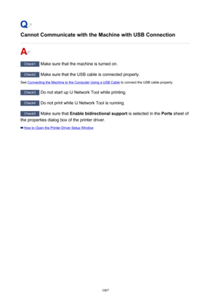 Page 1007Cannot Communicate with the Machine with USB Connection
Check1 Make sure that the machine is turned on.
Check2 Make sure that the USB cable is connected properly.
See 
Connecting the Machine to the Computer Using a USB Cable  to connect the USB cable properly.
Check3
 Do not start up IJ Network Tool while printing.
Check4 Do not print while IJ Network Tool is running.
Check5 Make sure that  Enable bidirectional support  is selected in the Ports sheet of
the properties dialog box of the printer driver....