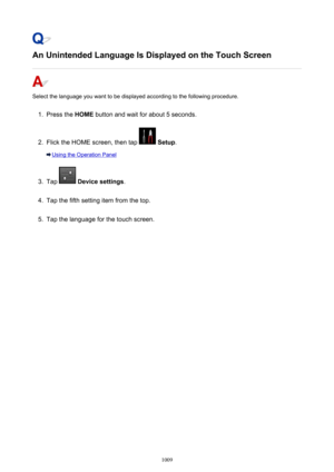 Page 1009An Unintended Language Is Displayed on the Touch Screen
Select the language you want to be displayed according to the following procedure.
1.
Press the HOME button and wait for about 5 seconds.
2.
Flick the HOME screen, then tap  Setup .
Using the Operation Panel
3.
Tap  Device settings .
4.
Tap the fifth setting item from the top.
5.
Tap the language for the touch screen.
1009 