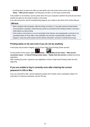 Page 102•
If printing does not start even after you wait awhile, go to the printer home screen and run 
Setup -> Web service inquiry . If printing does not start, run the inquiry several times.
If the problem is not resolved, use the printer driver from your computer to perform the print job and check
whether the data can be printed normally on the printer.
If you still cannot print, see the troubleshooting page for your model on the Home of the  Online Manual.
Note
•
With a wireless LAN connection, after the...