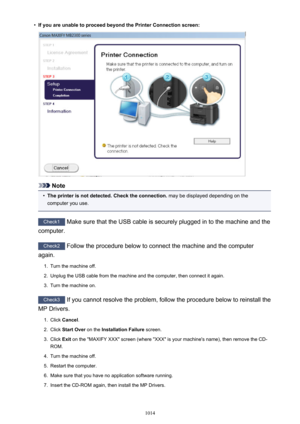 Page 1014•If you are unable to proceed beyond the Printer Connection screen:
Note
•
The printer is not detected. Check the connection. may be displayed depending on the
computer you use.
Check1  Make sure that the USB cable is securely plugged in to the machine and the
computer.
Check2  Follow the procedure below to connect the machine and the computer
again.
1.
Turn the machine off.
2.
Unplug the USB cable from the machine and the computer, then connect it again.
3.
Turn the machine on.
Check3  If you cannot...