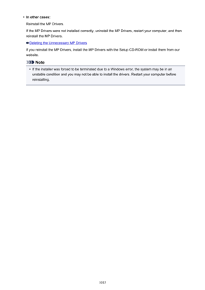 Page 1015•In other cases:
Reinstall the MP Drivers.
If the MP Drivers were not installed correctly, uninstall the MP Drivers, restart your computer, and then
reinstall the MP Drivers.
Deleting the Unnecessary MP Drivers
If you reinstall the MP Drivers, install the MP Drivers with the Setup CD-ROM or install them from our
website.
Note
•
If the installer was forced to be terminated due to a Windows error, the system may be in an unstable condition and you may not be able to install the drivers. Restart your...