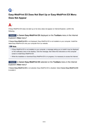 Page 1016Easy-WebPrint EX Does Not Start Up or Easy-WebPrint EX Menu
Does Not Appear
If Easy-WebPrint EX does not start up or its menu does not appear on Internet Explorer, confirm the
following.
Check1  Is Canon Easy-WebPrint EX  displayed on the Toolbars menu in the Internet
Explorer's  View menu?
If  Canon Easy-WebPrint EX  is not displayed, Easy-WebPrint EX is not installed on your computer. Install the
latest Easy-WebPrint EX onto your computer from our website.
Note
•
If Easy-WebPrint EX is not...