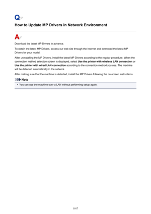 Page 1017How to Update MP Drivers in Network Environment
Download the latest MP Drivers in advance.
To obtain the latest MP Drivers, access our web site through the Internet and download the latest MP
Drivers for your model.
After uninstalling the MP Drivers, install the latest MP Drivers according to the regular procedure. When the
connection method selection screen is displayed, select  Use the printer with wireless LAN connection or
Use the printer with wired LAN connection  according to the connection method...
