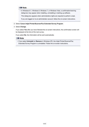 Page 1030Note•
In Windows 8.1, Windows 8, Windows 7, or Windows Vista, a confirmation/warning
dialog box may appear when installing, uninstalling or starting up software.
This dialog box appears when administrative rights are required to perform a task.
If you are logged on to an administrator account, follow the on-screen instructions.
2.
Select  Canon Inkjet Printer/Scanner/Fax Extended Survey Program .
3.
Select Change .
If you select  Yes after you have followed the on-screen instructions, the confirmation...