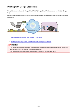 Page 104Printing with Google Cloud PrintThe printer is compatible with Google Cloud Print™ (Google Cloud Print is a service provided by GoogleInc.).
By using Google Cloud Print, you can print from anywhere with applications or services supporting Google
Cloud Print.1.
Preparations for Printing with Google Cloud Print
2.
Printing from Computer or Smartphone with Google Cloud Print
Important
•
LAN connection with the printer and Internet connection are required to register the printer and to print
with Google...