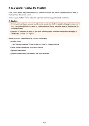 Page 1031If You Cannot Resolve the ProblemIf you cannot resolve the problem with any of the workarounds in this chapter, please contact the seller ofthe machine or the service center.
Canon support staff are trained to be able to provide technical support to satisfy customers.
Caution
•
If the machine emits any unusual sound, smoke, or odor, turn it off immediately. Unplug the power cord from the outlet and contact the seller or the service center. Never attempt to repair or disassemble the
machine yourself.
•...