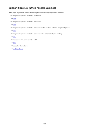 Page 1034Support Code List (When Paper Is Jammed)If the paper is jammed, remove it following the procedure appropriate for each case.•
If the paper is jammed inside the front cover:
1300
•
If the paper is jammed inside the rear cover:
1303
•
If the paper is jammed inside the rear cover as the machine pulled in the printed paper:
1313
•
If the paper is jammed inside the rear cover when automatic duplex printing:
1314
•
If the document is jammed in the ADF:
2801
•
Cases other than above:
In Other Cases
1034 
