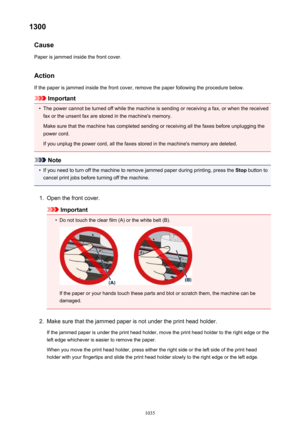 Page 10351300Cause
Paper is jammed inside the front cover.
Action If the paper is jammed inside the front cover, remove the paper following the procedure below.
Important
•
The power cannot be turned off while the machine is sending or receiving a fax, or when the receivedfax or the unsent fax are stored in the machine's memory.
Make sure that the machine has completed sending or receiving all the faxes before unplugging the
power cord.
If you unplug the power cord, all the faxes stored in the machine's...