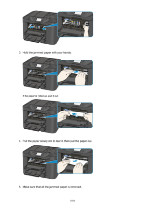 Page 10363.
Hold the jammed paper with your hands.
If the paper is rolled up, pull it out.
4.
Pull the paper slowly not to tear it, then pull the paper out.
5.
Make sure that all the jammed paper is removed.
1036 