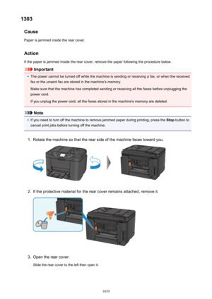 Page 10391303Cause
Paper is jammed inside the rear cover.
Action
If the paper is jammed inside the rear cover, remove the paper following the procedure below.
Important
•
The power cannot be turned off while the machine is sending or receiving a fax, or when the received fax or the unsent fax are stored in the machine's memory.
Make sure that the machine has completed sending or receiving all the faxes before unplugging the
power cord.
If you unplug the power cord, all the faxes stored in the machine's...