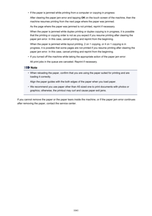 Page 1041•If the paper is jammed while printing from a computer or copying in progress:
After clearing the paper jam error and tapping  OK on the touch screen of the machine, then the
machine resumes printing from the next page where the paper was jammed.
As the page where the paper was jammed is not printed, reprint if necessary.
When the paper is jammed while duplex printing or duplex copying is in progress, it is possible
that the printing or copying order is not as you expect if you resume printing after...