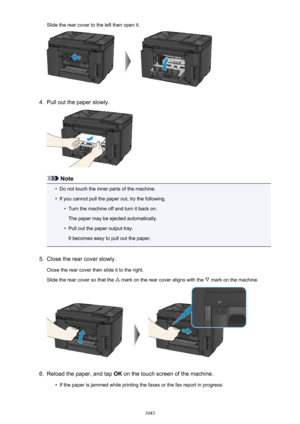 Page 1043Slide the rear cover to the left then open it.4.
Pull out the paper slowly.
Note
•
Do not touch the inner parts of the machine.
•
If you cannot pull the paper out, try the following.
•
Turn the machine off and turn it back on.
The paper may be ejected automatically.
•
Pull out the paper output tray.
It becomes easy to pull out the paper.
5.
Close the rear cover slowly.
Close the rear cover then slide it to the right.
Slide the rear cover so that the 
 mark on the rear cover aligns with the  mark on the...