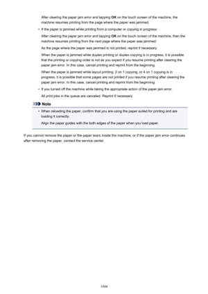 Page 1044After clearing the paper jam error and tapping OK on the touch screen of the machine, the
machine resumes printing from the page where the paper was jammed.•
If the paper is jammed while printing from a computer or copying in progress:
After clearing the paper jam error and tapping  OK on the touch screen of the machine, then the
machine resumes printing from the next page where the paper was jammed.
As the page where the paper was jammed is not printed, reprint if necessary.
When the paper is jammed...