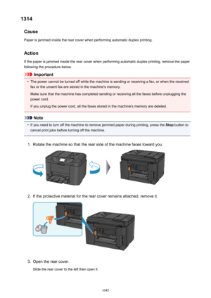 Page 10451314Cause
Paper is jammed inside the rear cover when performing automatic duplex printing.
Action
If the paper is jammed inside the rear cover when performing automatic duplex printing, remove the paper
following the procedure below.
Important
•
The power cannot be turned off while the machine is sending or receiving a fax, or when the received fax or the unsent fax are stored in the machine's memory.
Make sure that the machine has completed sending or receiving all the faxes before unplugging the...