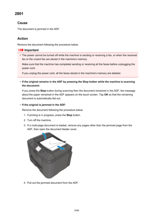 Page 10482801Cause
The document is jammed in the ADF.
Action Remove the document following the procedure below.
Important
•
The power cannot be turned off while the machine is sending or receiving a fax, or when the receivedfax or the unsent fax are stored in the machine's memory.
Make sure that the machine has completed sending or receiving all the faxes before unplugging the
power cord.
If you unplug the power cord, all the faxes stored in the machine's memory are deleted.
•
If the original remains in...