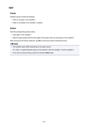 Page 10511007Cause
Possible causes include the following.•
There is no paper in the cassette 1.
•
Paper is not loaded in the cassette 1 properly.
Action Take the corresponding actions below.
•
Load paper in the cassette 1.
•
Align the paper guides with the both edges of the paper when you load paper in the cassette 1.
After carrying out the above measures, tap  OK on the touch screen to dismiss the error.
Note
•
The loadable paper differs depending on the paper source.
A4, Letter, or Legal-sized plain paper can...