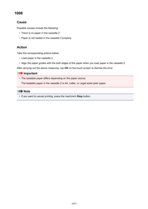 Page 10521008Cause
Possible causes include the following.•
There is no paper in the cassette 2.
•
Paper is not loaded in the cassette 2 properly.
Action Take the corresponding actions below.
•
Load paper in the cassette 2.
•
Align the paper guides with the both edges of the paper when you load paper in the cassette 2.
After carrying out the above measures, tap  OK on the touch screen to dismiss the error.
Important
•
The loadable paper differs depending on the paper source.
The loadable paper in the cassette 2 is...