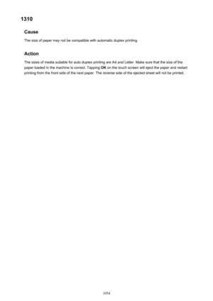 Page 10541310Cause
The size of paper may not be compatible with automatic duplex printing.
Action
The sizes of media suitable for auto duplex printing are A4 and Letter. Make sure that the size of the
paper loaded in the machine is correct. Tapping  OK on the touch screen will eject the paper and restart
printing from the front side of the next paper. The reverse side of the ejected sheet will not be printed.1054 