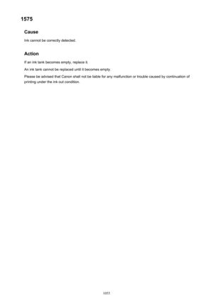 Page 10551575Cause
Ink cannot be correctly detected.
Action If an ink tank becomes empty, replace it.
An ink tank cannot be replaced until it becomes empty.
Please be advised that Canon shall not be liable for any malfunction or trouble caused by continuation of printing under the ink out condition.1055 