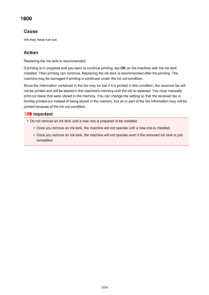Page 10561600Cause
Ink may have run out.
Action Replacing the ink tank is recommended.
If printing is in progress and you want to continue printing, tap  OK on the machine with the ink tank
installed. Then printing can continue. Replacing the ink tank is recommended after the printing. The
machine may be damaged if printing is continued under the ink out condition.
Since the information contained in the fax may be lost if it is printed in this condition, the received fax will
not be printed and will be stored in...
