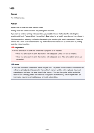 Page 10581688Cause
The ink has run out.
Action
Replace the ink tank and close the front cover.
Printing under the current condition may damage the machine.
If you want to continue printing in this condition, you need to release the function for detecting the
remaining ink level. Press and hold the machine's  Stop button for at least 5 seconds, and then release it.
With this operation, releasing the function for detecting the remaining ink level is memorized. Please be
advised that Canon shall not be liable...