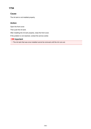 Page 10611754Cause
The ink tank is not installed properly.
Action Open the front cover.
Then push the ink tank.
After installing the ink tank properly, close the front cover.
If the problem is not resolved, contact the service center.
Important
•
The ink tank that was once installed cannot be removed until the ink runs out.
1061 