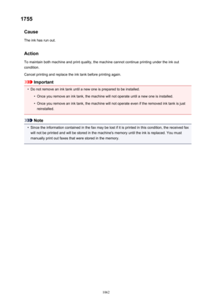 Page 10621755Cause
The ink has run out.
Action
To maintain both machine and print quality, the machine cannot continue printing under the ink out condition.
Cancel printing and replace the ink tank before printing again.
Important
•
Do not remove an ink tank until a new one is prepared to be installed.
•
Once you remove an ink tank, the machine will not operate until a new one is installed.
•
Once you remove an ink tank, the machine will not operate even if the removed ink tank is just
reinstalled.
Note
•
Since...