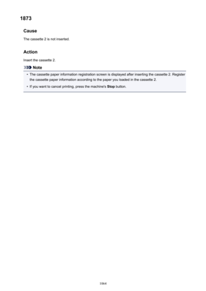 Page 10641873Cause
The cassette 2 is not inserted.
Action
Insert the cassette 2.
Note
•
The cassette paper information registration screen is displayed after inserting the cassette 2. Register the cassette paper information according to the paper you loaded in the cassette 2.
•
If you want to cancel printing, press the machine's  Stop button.
1064 