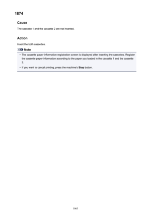 Page 10651874Cause
The cassette 1 and the cassette 2 are not inserted.
Action Insert the both cassettes.
Note
•
The cassette paper information registration screen is displayed after inserting the cassettes. Registerthe cassette paper information according to the paper you loaded in the cassette 1 and the cassette
2.
•
If you want to cancel printing, press the machine's  Stop button.
1065 