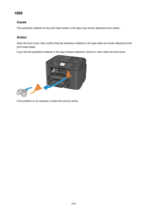 Page 10661890Cause
The protective material for the print head holder or the tape may remain attached to the holder.
Action Open the front cover, then confirm that the protective material or the tape does not remain attached to the
print head holder.
If you find the protective material or the tape remains attached, remove it, then close the front cover.
If the problem is not resolved, contact the service center.
1066 