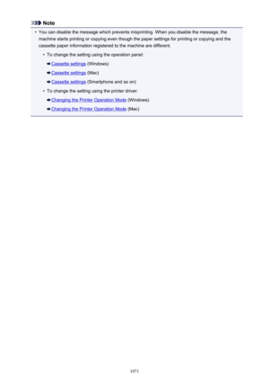 Page 1071Note•
You can disable the message which prevents misprinting. When you disable the message, themachine starts printing or copying even though the paper settings for printing or copying and the
cassette paper information registered to the machine are different.
•
To change the setting using the operation panel:
Cassette settings  (Windows)
Cassette settings (Mac)
Cassette settings (Smartphone and so on)
•
To change the setting using the printer driver:
Changing the Printer Operation Mode  (Windows)...