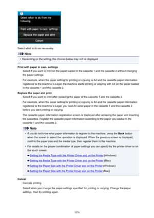 Page 1076Select what to do as necessary.
Note
•
Depending on the setting, the choices below may not be displayed.
Print with paper in cass. settings Select if you want to print on the paper loaded in the cassette 1 and the cassette 2 without changingthe paper settings.
For example, when the paper setting for printing or copying is A4 and the cassette paper information
registered to the machine is Legal, the machine starts printing or copying with A4 on the paper loaded
in the cassette 1 and the cassette 2....