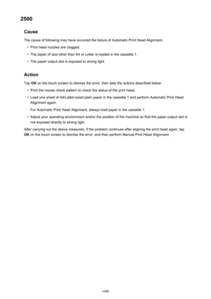 Page 10802500Cause
The cause of following may have occurred the failure of Automatic Print Head Alignment.•
Print head nozzles are clogged.
•
The paper of size other than A4 or Letter is loaded in the cassette 1.
•
The paper output slot is exposed to strong light.
Action
Tap  OK on the touch screen to dismiss the error, then take the actions described below.
•
Print the nozzle check pattern to check the status of the print head.
•
Load one sheet of A4/Letter-sized plain paper in the cassette 1 and perform...